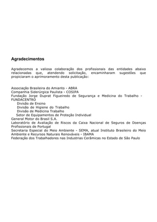 Agradecimentos
Agradecemos a valiosa colaboração dos profissionais das entidades abaixo
relacionadas que, atendendo solicitação, encaminharam sugestões que
propiciaram o aprimoramento desta publicação:
Associação Brasileira do Amianto - ABRA
Companhia Siderúrgica Paulista - COSIPA
Fundação Jorge Duprat Figueiredo de Segurança e Medicina do Trabalho -
FUNDACENTRO
Divisão de Ensino
Divisão de Higiene do Trabalho
Divisão de Medicina Trabalho
Setor de Equipamentos de Proteção Individual
General Motor do Brasil S.A.
Laboratório de Avaliação de Riscos da Caixa Nacional de Seguros de Doenças
Profissionais de Portugal
Secretaria Especial do Meio Ambiente - SEMA, atual Instituto Brasileiro do Meio
Ambiente e Recursos Naturais Renováveis - IBAMA
Federação dos Trabalhadores nas Industrias Cerâmicas no Estado de São Paulo
 