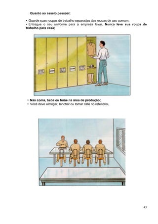 Quanto ao asseio pessoal:
43
Guarde suas roupas de trabalho separadas das roupas de uso comum;
Entregue o seu uniforme para a empresa lavar. Nunca leve sua roupa de
trabalho para casa;
Não coma, beba ou fume na área de produção;
Você deve almoçar, lanchar ou tomar café no refeitório.
 