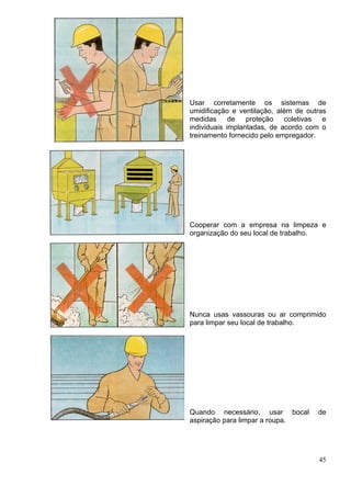 Usar corretamente os sistemas de
umidificação e ventilação, além de outras
medidas de proteção coletivas e
individuais implantadas, de acordo com o
treinamento fornecido pelo empregador.
Cooperar com a empresa na limpeza e
organização do seu local de trabalho.
Nunca usas vassouras ou ar comprimido
para limpar seu local de trabalho.
Quando necessário, usar bocal de
aspiração para limpar a roupa.
45
 