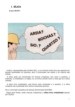 I. SÍLICA
O que é SÍLICA?
A sílica, representada pelo símbolo SiO2, e um mineral muito duro que aparece em
grande quantidade na natureza, pois e encontrada nas areias e na maioria das
rochas.
A sílica pode ser encontrada em formas cristalinas, tais como o quartzo, a
tridimita, a cristobalita e a trípoli, ou na forma amorfa como a sílica gel ou a sílica
coloidal.
A sílica livre cristalizada, cuja forma mais conhecida e o quartzo, e a sílica
cristalina nao combinada com nenhum elemento químico.
Ela e a principal causadora da doença denominada SILICOSE.
Daqui para frente, neste manual, trataremos a sílica livre cristalizada apenas
por SILICA.
1
 
