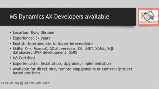 r ec r uiting@talentuc h.com
MS Dynamics AX Developers available
• Location: Kyiv, Ukraine
• Experience: 3+ years
• English: Intermediate to Upper-intermediate
• Skills: X++, MorphX, AX all versions, C#, .NET, XAML, SQL
databases, UWP development, SSRS
• MS Certified
• Experienced in Installation, Upgrades, Implementation
• Available for direct hire, remote engagements or contract/project
based positions
 