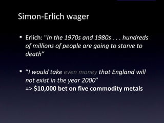 Simon-Erlich wager Erlich: " In the 1970s and 1980s . . . hundreds of millions of people are going to starve to death “ “ I would take  even money  that England will not exist in the year 2000 ”  =>  $10,000 bet on five commodity metals 