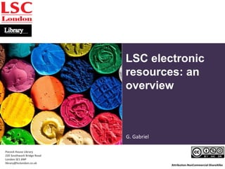 LSC electronic 
resources: an 
overview 
Attribution-NonCommercial-ShareAlike 
© College Degree, Flickr 
Pocock House Library 
235 Southwark Bridge Road 
London SE1 6NP 
library@lsclondon.co.uk 
G. Gabriel 
 