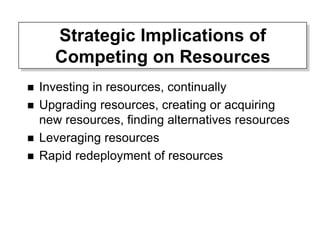 Strategic Implications of
Competing on Resources
 Investing in resources, continually
 Upgrading resources, creating or acquiring
new resources, finding alternatives resources
 Leveraging resources
 Rapid redeployment of resources
 
