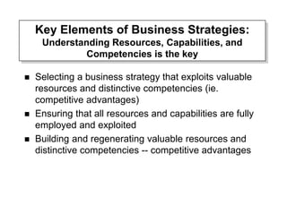 Key Elements of Business Strategies:
Understanding Resources, Capabilities, and
Competencies is the key
 Selecting a business strategy that exploits valuable
resources and distinctive competencies (ie.
competitive advantages)
 Ensuring that all resources and capabilities are fully
employed and exploited
 Building and regenerating valuable resources and
distinctive competencies -- competitive advantages
 