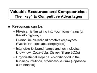 Valuable Resources and Competencies:
The “key” to Competitive Advantages
 Resources can be:
– Physical ie the wiring into your home (ramp for
the info highway)
– Human ie. skilled and creative employees
(Wal*Marts’ dedicated employees)
– Intangible ie. brand names and technological
know-how (Coca-Cola, Disney, Sharp LCDs)
– Organizational Capabilities embedded in the
business’ routines, processes, culture (Japanese
auto makers)
 