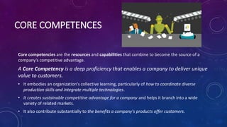 CORE COMPETENCES
Core competencies are the resources and capabilities that combine to become the source of a
company’s competitive advantage.
A Core Competency is a deep proficiency that enables a company to deliver unique
value to customers.
• It embodies an organization's collective learning, particularly of how to coordinate diverse
production skills and integrate multiple technologies.
• It creates sustainable competitive advantage for a company and helps it branch into a wide
variety of related markets.
• It also contribute substantially to the benefits a company's products offer customers.
 