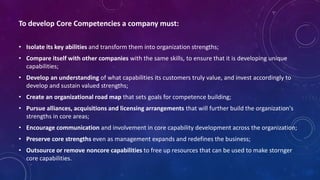 To develop Core Competencies a company must:
• Isolate its key abilities and transform them into organization strengths;
• Compare itself with other companies with the same skills, to ensure that it is developing unique
capabilities;
• Develop an understanding of what capabilities its customers truly value, and invest accordingly to
develop and sustain valued strengths;
• Create an organizational road map that sets goals for competence building;
• Pursue alliances, acquisitions and licensing arrangements that will further build the organization's
strengths in core areas;
• Encourage communication and involvement in core capability development across the organization;
• Preserve core strengths even as management expands and redefines the business;
• Outsource or remove noncore capabilities to free up resources that can be used to make stornger
core capabilities.
 