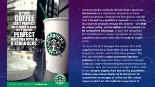 • Growing rapidly, Starbucks decided that it could use
the Internet as a distribution channel to achieve
additional growth. However, the firm quickly realized
that it lacked the capabilities required to successfully
distribute its products through this channel—and that
its unique coffee, not the delivery of that product, is
its competitive advantage. In part, this recognition
forced Starbucks to renew its emphasis on existing
capabilities to create more value through its supply
chain.
• To do so, the firm arranged the number of its milk
suppliers from 65 to fewer than 25 and negotiated
long-term contracts with coffee-bean growers. The
firm also decided to place automated espresso
machines in its busy units. These machines reduced
Starbucks’ cost while providing improved service to its
customers, who can now move through the line much
faster. Using its supply chain and service capabilities
in these ways allows Starbucks to strengthen its
competitive advantages of coffee and the unique
venue in which on-site customers experience it.
 