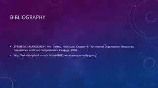 BIBLIOGRAPHY
• STRATEGIC MANAGEMENT. Hitt. Ireland. Hoskisson. Chapter 4: The Internal Organization: Resources,
Capabilities, and Core Competencies. Cengage. 2004.
• http://whattheythink.com/articles/48692-what-are-you-really-good/
 