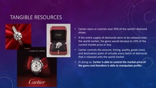 TANGIBLE RESOURCES
• Cartier owns or controls over 95% of the world’s diamond
mines.
• If the entire supply of diamonds were to be released onto
the world market, the gems would devalue to 10% of the
current market price or less.
• Cartier controls the amount, timing, quality, grade (size),
and destination point of virtually every batch of diamonds
that is released onto the world market.
• In doing so, Cartier is able to control the market price of
the gems and therefore is able to manipulate profits.
 