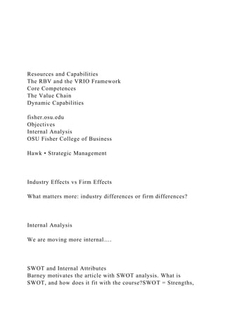 Resources and Capabilities
The RBV and the VRIO Framework
Core Competences
The Value Chain
Dynamic Capabilities
fisher.osu.edu
Objectives
Internal Analysis
OSU Fisher College of Business
Hawk • Strategic Management
Industry Effects vs Firm Effects
What matters more: industry differences or firm differences?
Internal Analysis
We are moving more internal….
SWOT and Internal Attributes
Barney motivates the article with SWOT analysis. What is
SWOT, and how does it fit with the course?SWOT = Strengths,
 