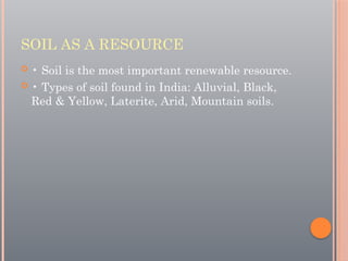 SOIL AS A RESOURCE
 • Soil is the most important renewable resource.
 • Types of soil found in India: Alluvial, Black,
Red & Yellow, Laterite, Arid, Mountain soils.
 