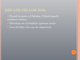 RED AND YELLOW SOIL
 • Found in parts of Odisha, Chhattisgarh,
southern states.
 • Develops on crystalline igneous rocks.
 • Low fertility but can be improved.
 