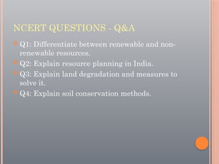 NCERT QUESTIONS - Q&A
 Q1: Differentiate between renewable and non-
renewable resources.
 Q2: Explain resource planning in India.
 Q3: Explain land degradation and measures to
solve it.
 Q4: Explain soil conservation methods.
 