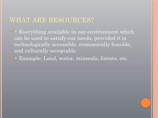WHAT ARE RESOURCES?
 • Everything available in our environment which
can be used to satisfy our needs, provided it is
technologically accessible, economically feasible,
and culturally acceptable.
 • Example: Land, water, minerals, forests, etc.
 