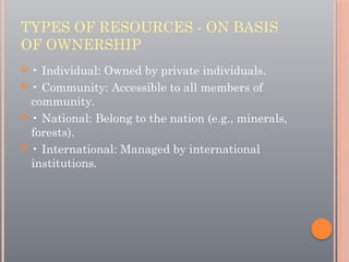 TYPES OF RESOURCES - ON BASIS
OF OWNERSHIP
 • Individual: Owned by private individuals.
 • Community: Accessible to all members of
community.
 • National: Belong to the nation (e.g., minerals,
forests).
 • International: Managed by international
institutions.
 