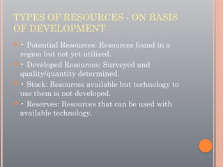 TYPES OF RESOURCES - ON BASIS
OF DEVELOPMENT
 • Potential Resources: Resources found in a
region but not yet utilized.
 • Developed Resources: Surveyed and
quality/quantity determined.
 • Stock: Resources available but technology to
use them is not developed.
 • Reserves: Resources that can be used with
available technology.
 