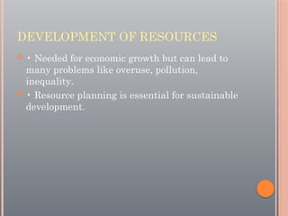 DEVELOPMENT OF RESOURCES
 • Needed for economic growth but can lead to
many problems like overuse, pollution,
inequality.
 • Resource planning is essential for sustainable
development.
 