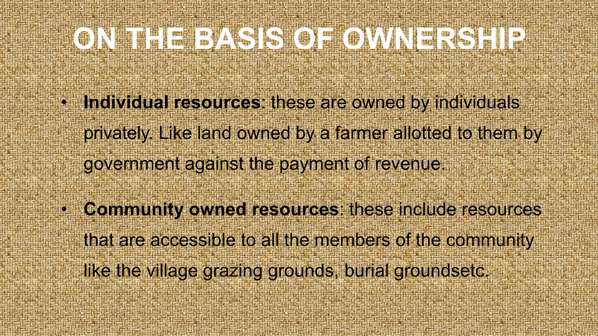 ON THE BASIS OF OWNERSHIP
• Individual resources: these are owned by individuals
privately. Like land owned by a farmer allotted to them by
government against the payment of revenue.
• Community owned resources: these include resources
that are accessible to all the members of the community
like the village grazing grounds, burial groundsetc.
 