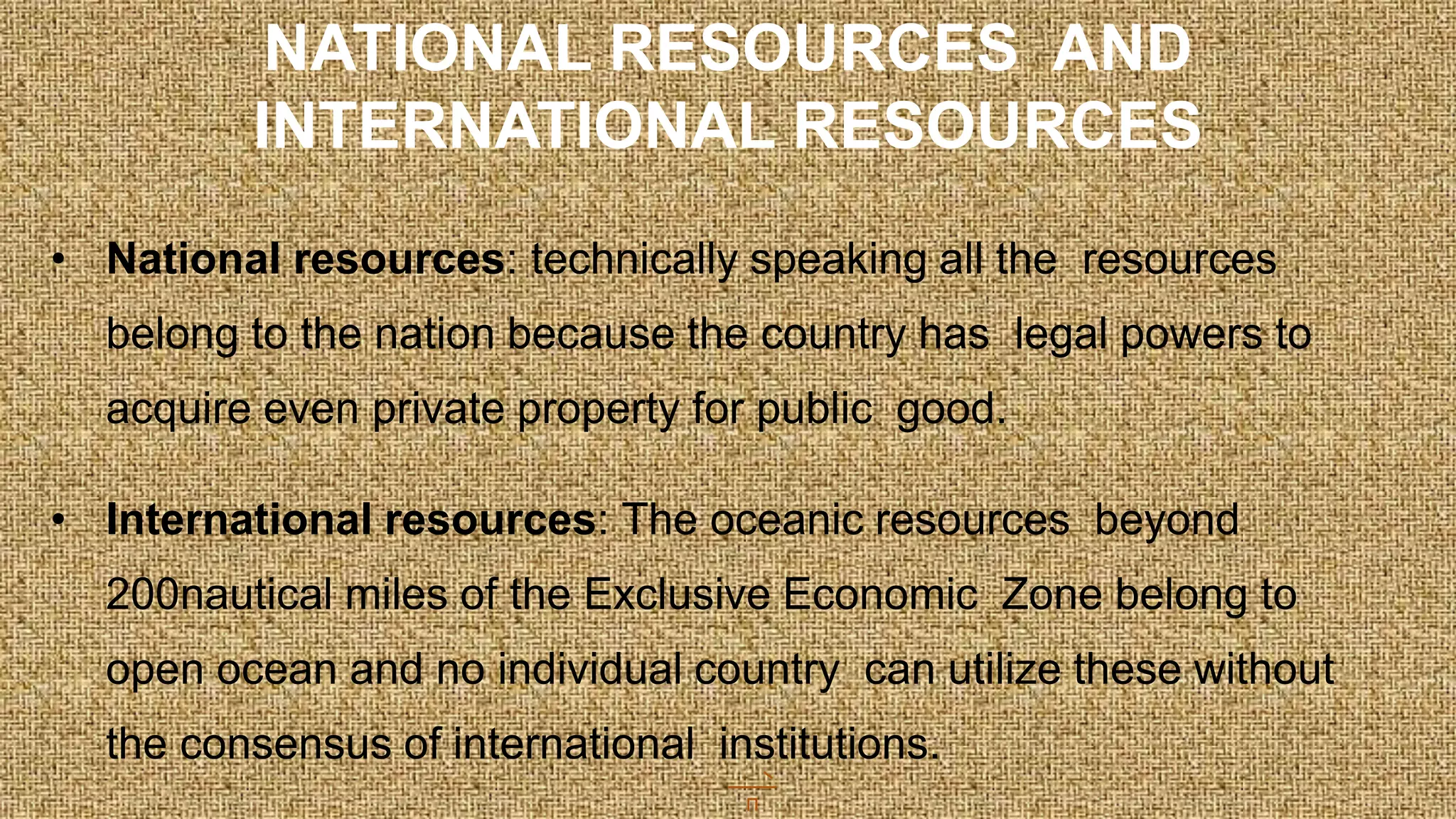 • National resources: technically speaking all the resources
belong to the nation because the country has legal powers to
acquire even private property for public good.
• International resources: The oceanic resources beyond
200nautical miles of the Exclusive Economic Zone belong to
open ocean and no individual country can utilize these without
the consensus of international institutions.
NATIONAL RESOURCES AND
INTERNATIONAL RESOURCES
 