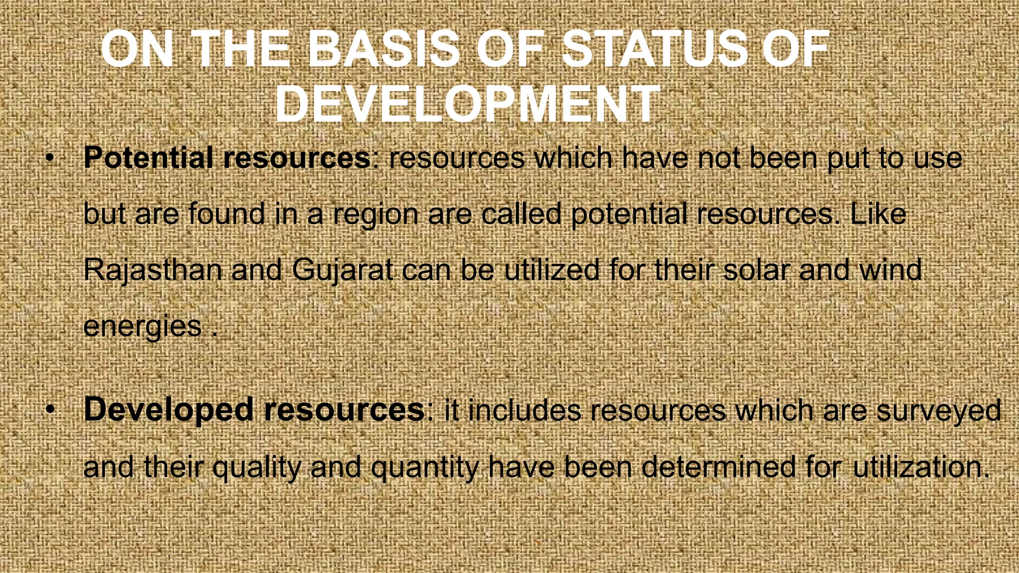 ON THE BASIS OF STATUS OF
DEVELOPMENT
• Potential resources: resources which have not been put to use
but are found in a region are called potential resources. Like
Rajasthan and Gujarat can be utilized for their solar and wind
energies .
• Developed resources: it includes resources which are surveyed
and their quality and quantity have been determined for utilization.
 
