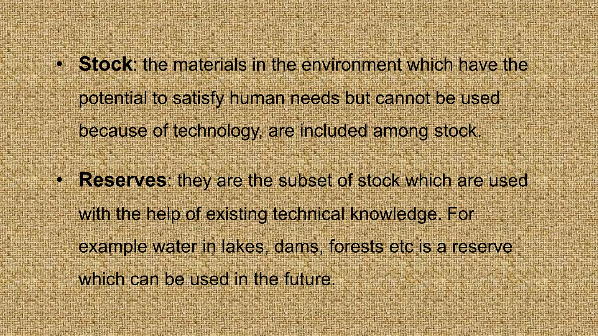 • Stock: the materials in the environment which have the
potential to satisfy human needs but cannot be used
because of technology, are included among stock.
• Reserves: they are the subset of stock which are used
with the help of existing technical knowledge. For
example water in lakes, dams, forests etc is a reserve
which can be used in the future.
 