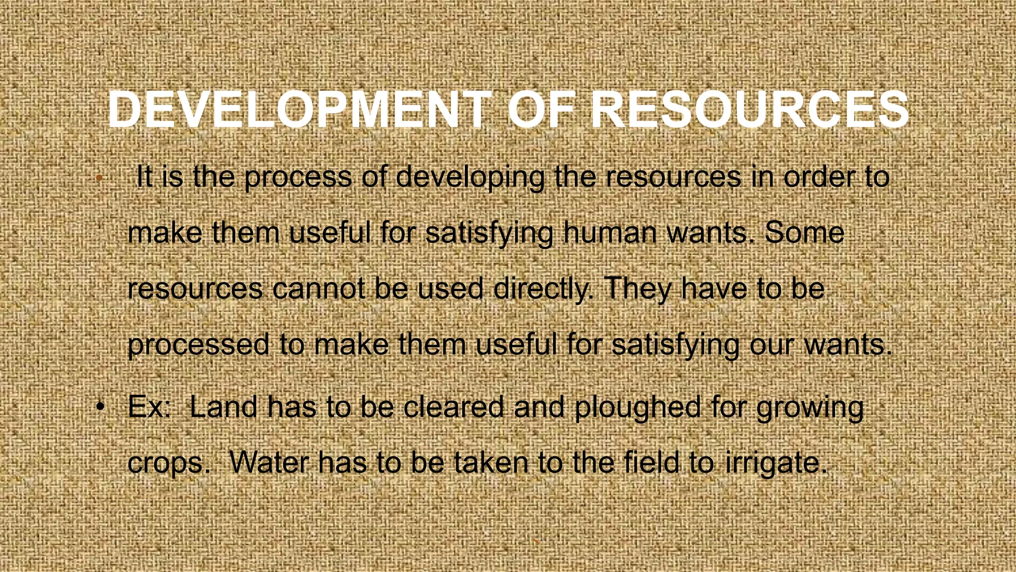 DEVELOPMENT OF RESOURCES
• It is the process of developing the resources in order to
make them useful for satisfying human wants. Some
resources cannot be used directly. They have to be
processed to make them useful for satisfying our wants.
• Ex: Land has to be cleared and ploughed for growing
crops. Water has to be taken to the field to irrigate.
 