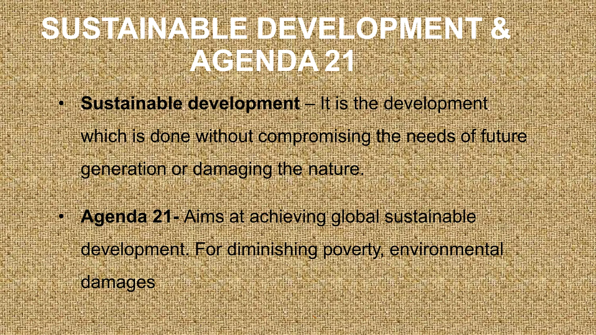 SUSTAINABLE DEVELOPMENT &
AGENDA 21
• Sustainable development – It is the development
which is done without compromising the needs of future
generation or damaging the nature.
• Agenda 21- Aims at achieving global sustainable
development. For diminishing poverty, environmental
damages
 
