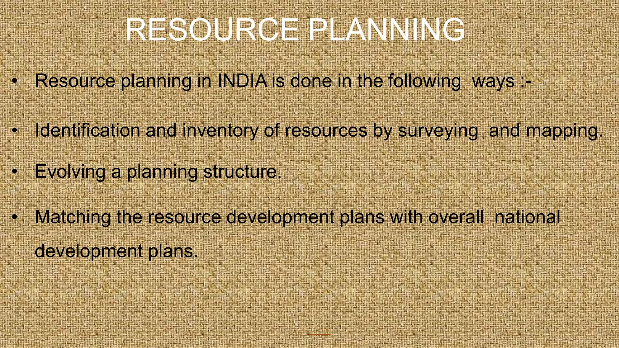 RESOURCE PLANNING
• Resource planning in INDIA is done in the following ways :-
• Identification and inventory of resources by surveying and mapping.
• Evolving a planning structure.
• Matching the resource development plans with overall national
development plans.
 