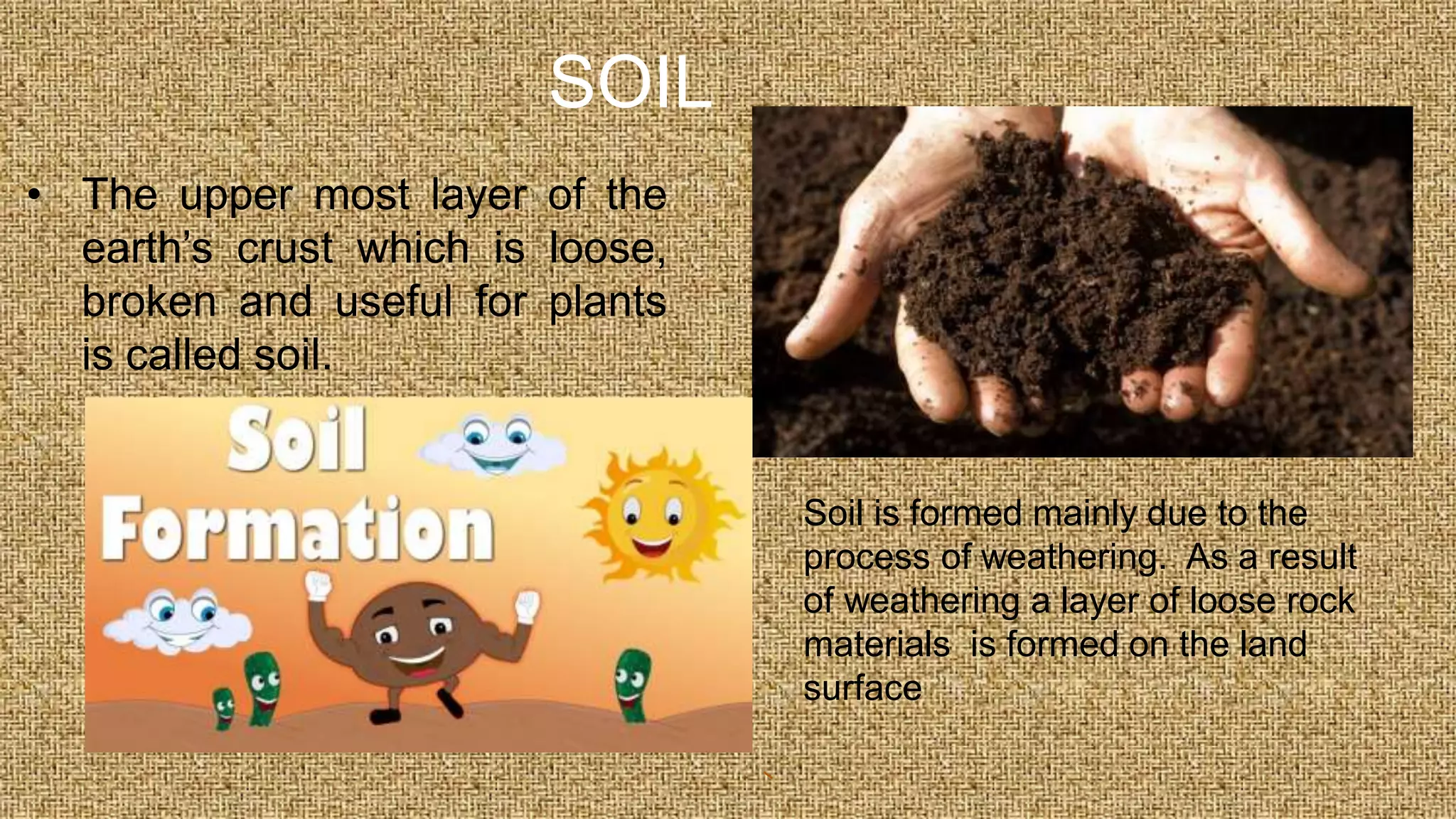 SOIL
• The upper most layer of the
earth’s crust which is loose,
broken and useful for plants
is called soil.
Soil is formed mainly due to the
process of weathering. As a result
of weathering a layer of loose rock
materials is formed on the land
surface
 