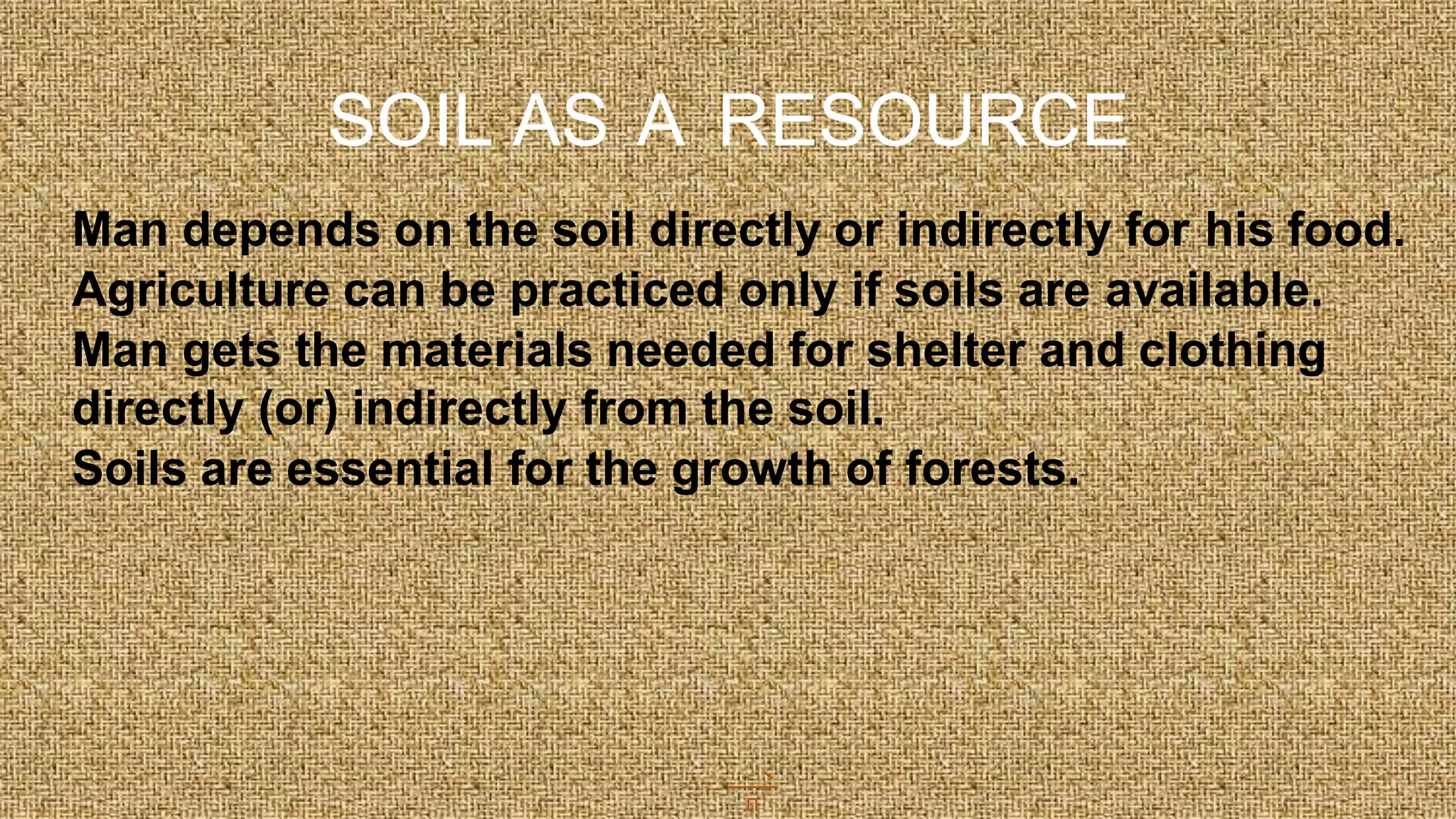 SOIL AS A RESOURCE
Man depends on the soil directly or indirectly for his food.
Agriculture can be practiced only if soils are available.
Man gets the materials needed for shelter and clothing
directly (or) indirectly from the soil.
Soils are essential for the growth of forests.
 