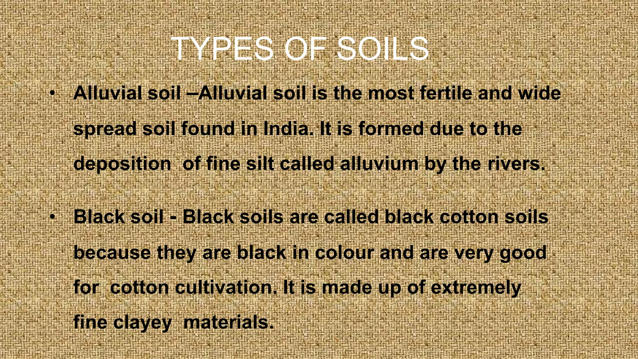 TYPES OF SOILS
• Alluvial soil –Alluvial soil is the most fertile and wide
spread soil found in India. It is formed due to the
deposition of fine silt called alluvium by the rivers.
• Black soil - Black soils are called black cotton soils
because they are black in colour and are very good
for cotton cultivation. It is made up of extremely
fine clayey materials.
 