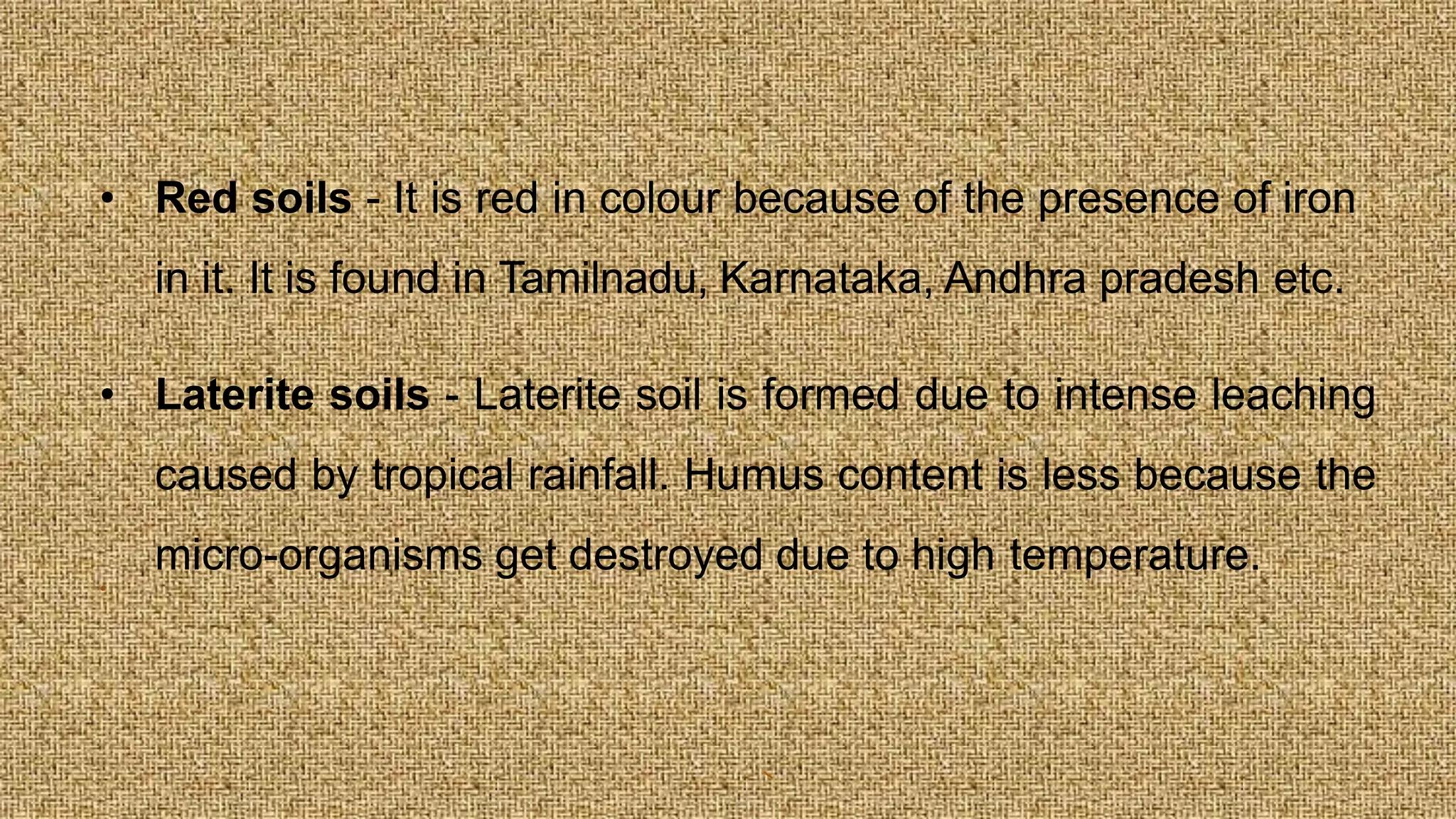 • Red soils - It is red in colour because of the presence of iron
in it. It is found in Tamilnadu, Karnataka, Andhra pradesh etc.
• Laterite soils - Laterite soil is formed due to intense leaching
caused by tropical rainfall. Humus content is less because the
micro-organisms get destroyed due to high temperature.
•
 