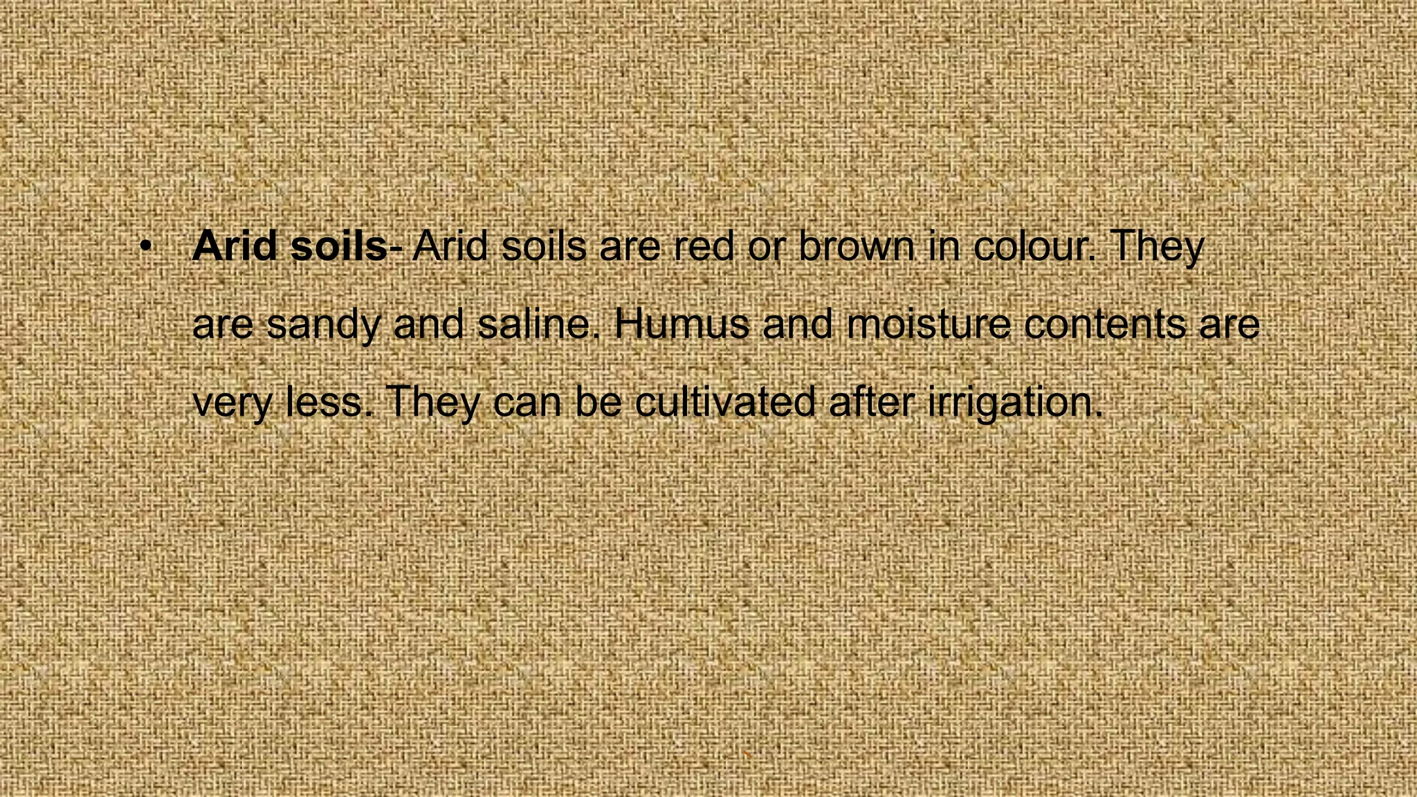 • Arid soils- Arid soils are red or brown in colour. They
are sandy and saline. Humus and moisture contents are
very less. They can be cultivated after irrigation.
 