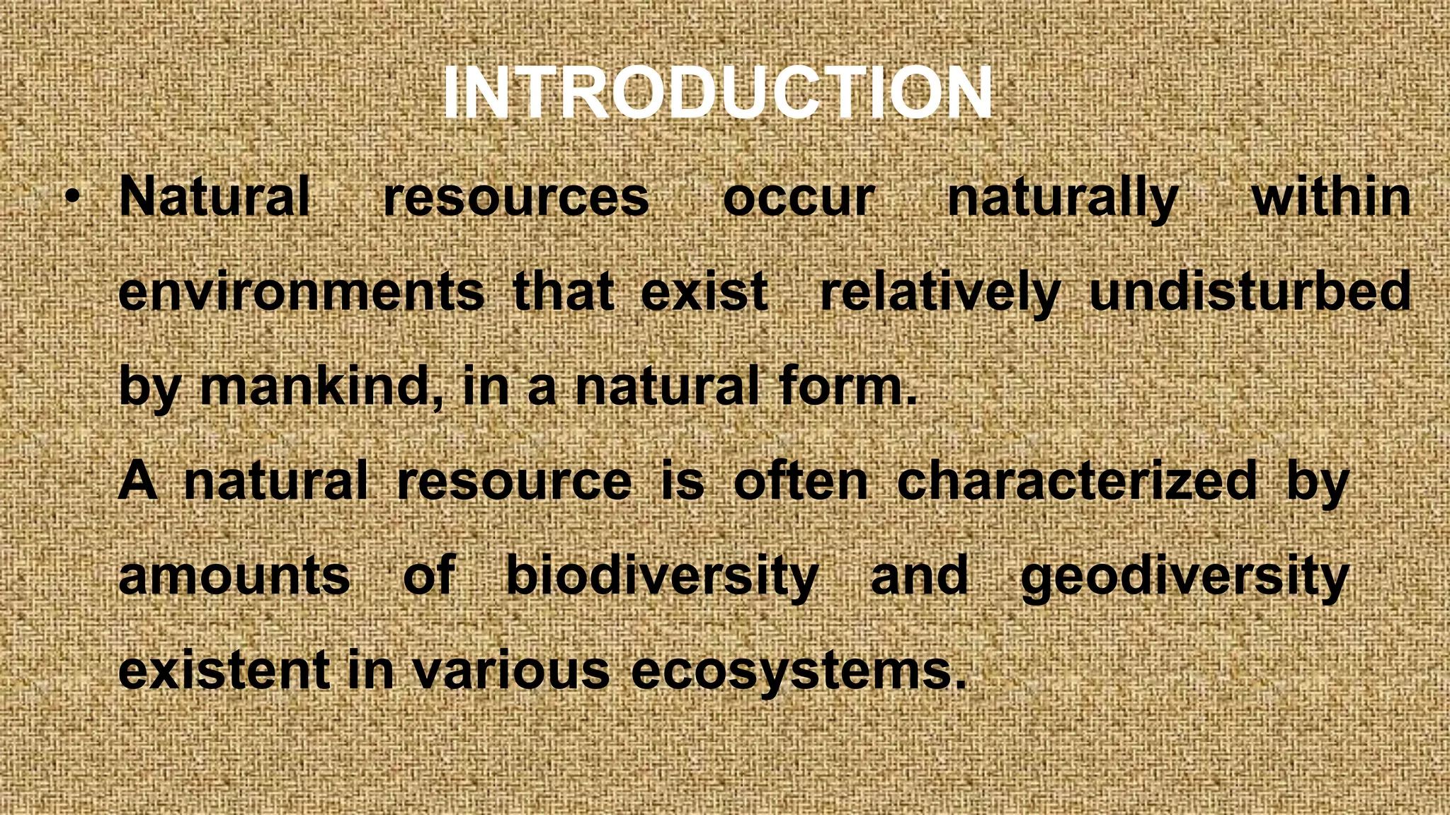 INTRODUCTION
• Natural resources occur naturally within
environments that exist relatively undisturbed
by mankind, in a natural form.
A natural resource is often characterized by
amounts of biodiversity and geodiversity
existent in various ecosystems.
 