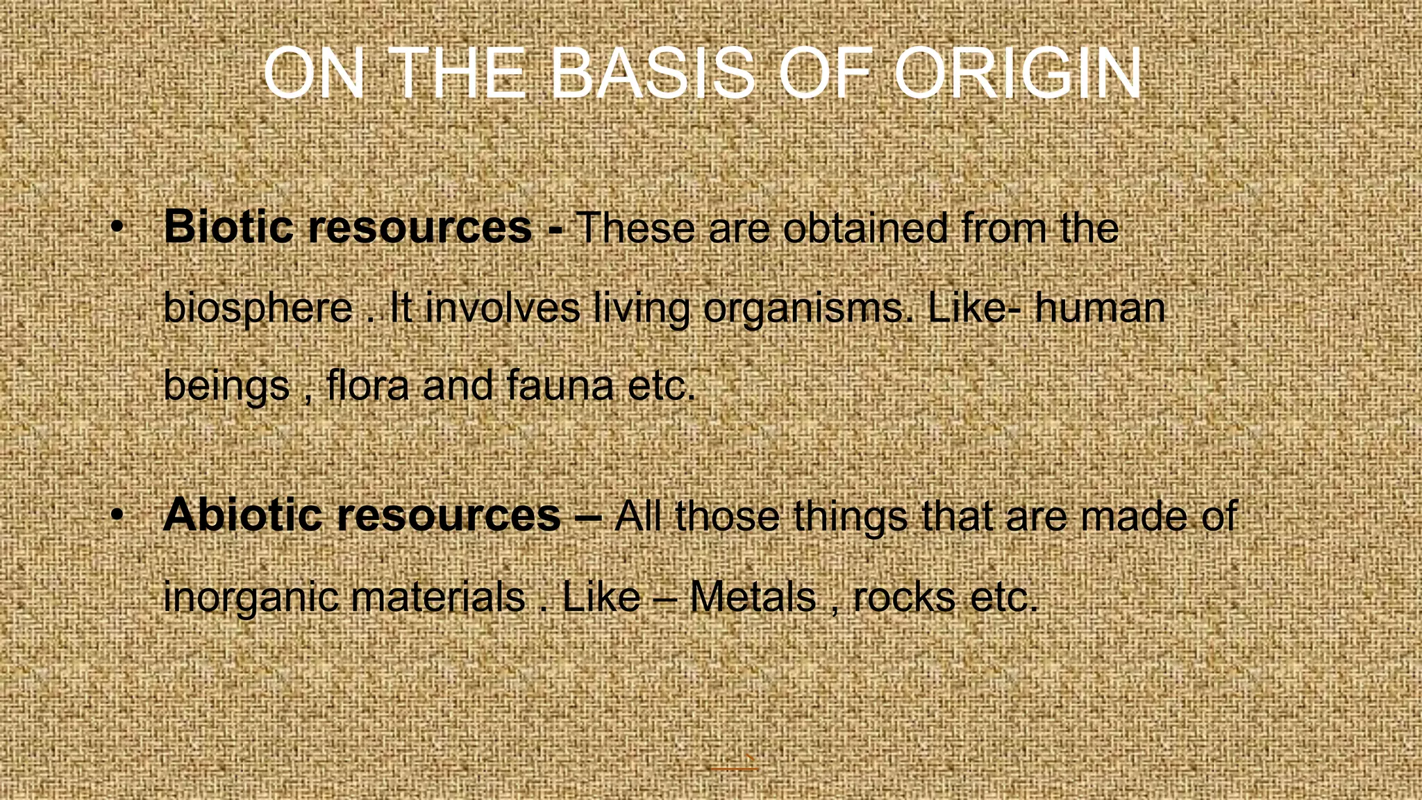 ON THE BASIS OF ORIGIN
• Biotic resources - These are obtained from the
biosphere . It involves living organisms. Like- human
beings , flora and fauna etc.
• Abiotic resources – All those things that are made of
inorganic materials . Like – Metals , rocks etc.
 