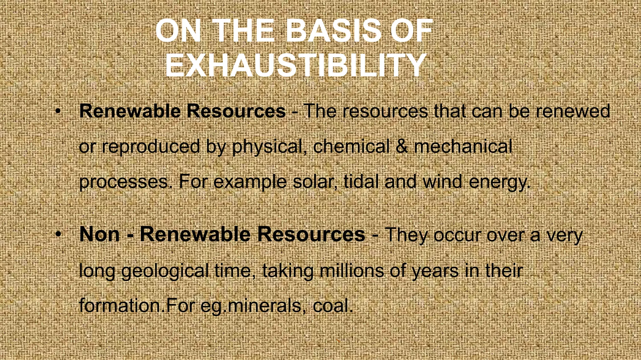 ON THE BASIS OF
EXHAUSTIBILITY
• Renewable Resources - The resources that can be renewed
or reproduced by physical, chemical & mechanical
processes. For example solar, tidal and wind energy.
• Non - Renewable Resources - They occur over a very
long geological time, taking millions of years in their
formation.For eg.minerals, coal.
 
