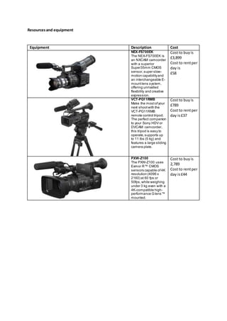 Resourcesand equipment
Equipment Description Cost
NEX-FS700EK
The NEX-FS700EK is
an NXCAM camcorder
with a superior
Super35mm CMOS
sensor,super slow-
motion capabilityand
an interchangeable E-
mountlens system,
offering unrivalled
flexibility and creative
expression.
Cost to buyis
£3,899
Cost to rentper
day is
£58
VCT-PG11RMB
Make the mostofyour
next shootwith the
VCT-PG11RMB
remote control tripod.
The perfect companion
to your Sony HDV or
DVCAM camcorder,
this tripod is easy to
operate,supports up
to 11 lbs (5 kg) and
features a large sliding
camera plate.
Cost to buyis
£789
Cost to rentper
day is£37
PXW-Z100
The PXW-Z100 uses
Exmor R™ CMOS
sensors capable of4K
resolution (4096 x
2160) at 60 fps or
50fps,while weighing
under 3 kg even with a
4K-compatible high-
performance Glens™
mounted.
Cost to buyis
2,789
Cost to rentper
day is£44
 