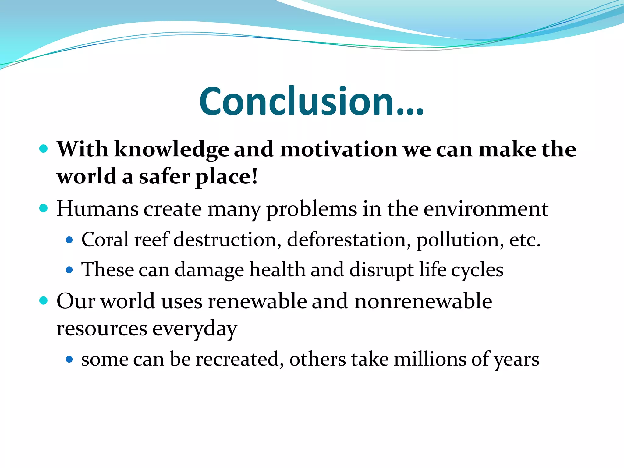 Conclusion…With knowledge and motivation we can make the world a safer place!Humans create many problems in the environmentCoral reef destruction, deforestation, pollution, etc.These can damage health and disrupt life cyclesOur world uses renewable and nonrenewable resources everydaysome can be recreated, others take millions of years