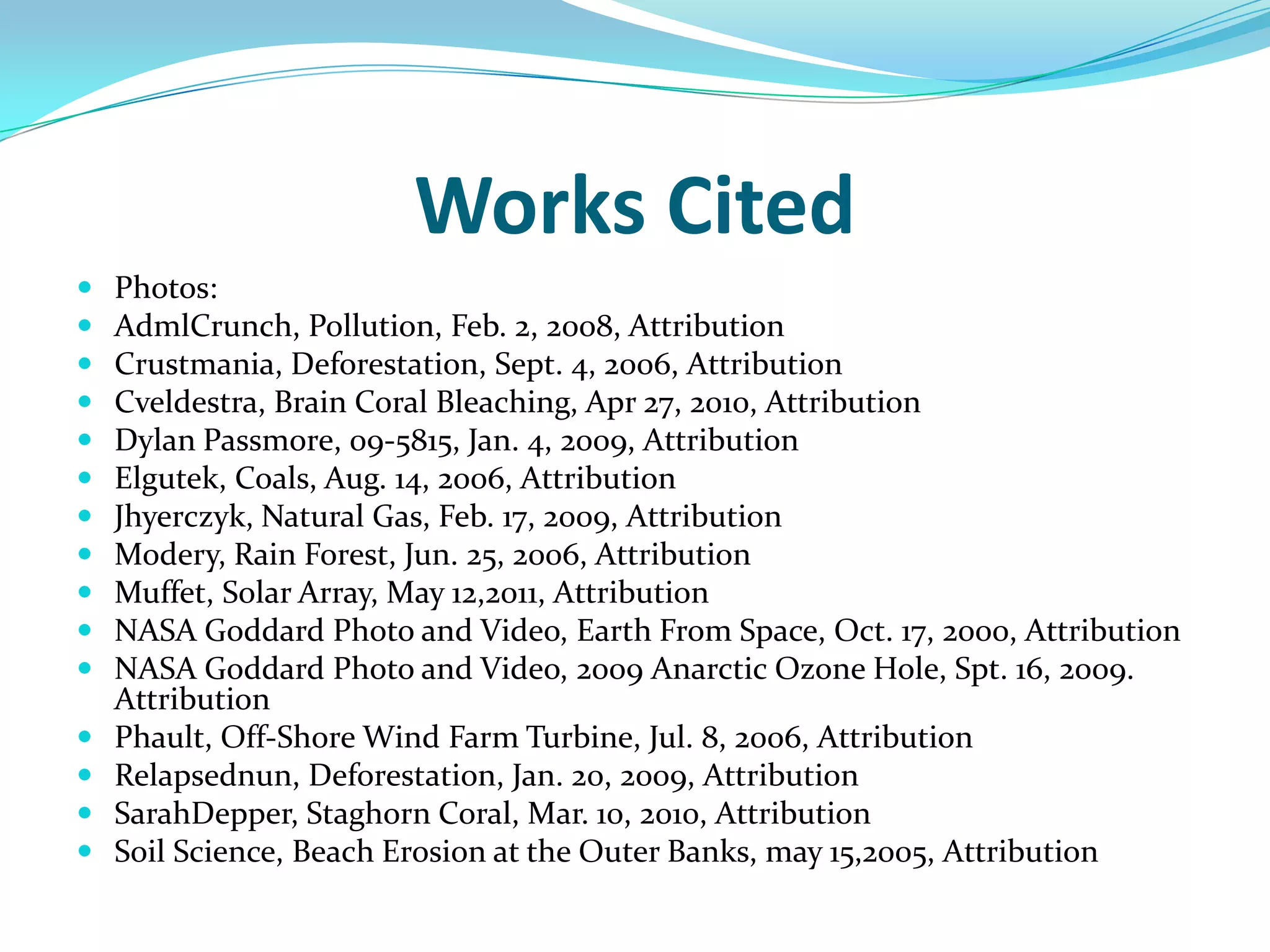 Works CitedPhotos:AdmlCrunch, Pollution, Feb. 2, 2008, AttributionCrustmania, Deforestation, Sept. 4, 2006, AttributionCveldestra, Brain Coral Bleaching, Apr 27, 2010, AttributionDylan Passmore, 09-5815, Jan. 4, 2009, AttributionElgutek, Coals, Aug. 14, 2006, AttributionJhyerczyk, Natural Gas, Feb. 17, 2009, AttributionModery, Rain Forest, Jun. 25, 2006, AttributionMuffet, Solar Array, May 12,2011, AttributionNASA Goddard Photo and Video, Earth From Space, Oct. 17, 2000, AttributionNASA Goddard Photo and Video, 2009 Anarctic Ozone Hole, Spt. 16, 2009. AttributionPhault, Off-Shore Wind Farm Turbine, Jul. 8, 2006, AttributionRelapsednun, Deforestation, Jan. 20, 2009, AttributionSarahDepper, Staghorn Coral, Mar. 10, 2010, AttributionSoil Science, Beach Erosion at the Outer Banks, may 15,2005, Attribution