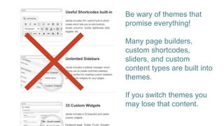 Be wary of themes that
promise everything!
Many page builders,
custom shortcodes,
sliders, and custom
content types are built into
themes.
If you switch themes you
may lose that content.
 