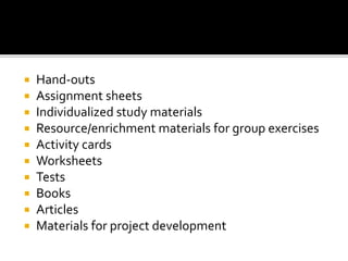  Hand-outs
 Assignment sheets
 Individualized study materials
 Resource/enrichment materials for group exercises
 Activity cards
 Worksheets
 Tests
 Books
 Articles
 Materials for project development
 