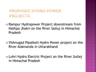  Rampur Hydropower Project downstream from
Nathpa Jhakri on the River Satluj in Himachal
Pradesh
 Vishnugad Pipalkoti Hydro Power project on the
River Alaknanda in Uttarakhand
 Luhri Hydro Electric Project on the River Sutlej
in Himachal Pradesh
 
