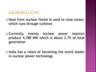  Heat from nuclear fission is used to raise steam,
which runs through turbines
 Currently, twenty nuclear power reactors
produce 4,780 MW which is about 2.7% of total
generation
 India has a vision of becoming the world leader
in nuclear power technology
 