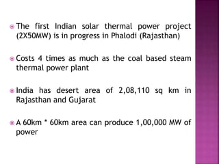  The first Indian solar thermal power project
(2X50MW) is in progress in Phalodi (Rajasthan)
 Costs 4 times as much as the coal based steam
thermal power plant
 India has desert area of 2,08,110 sq km in
Rajasthan and Gujarat
 A 60km * 60km area can produce 1,00,000 MW of
power
 