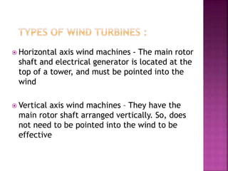  Horizontal axis wind machines - The main rotor
shaft and electrical generator is located at the
top of a tower, and must be pointed into the
wind
 Vertical axis wind machines – They have the
main rotor shaft arranged vertically. So, does
not need to be pointed into the wind to be
effective
 