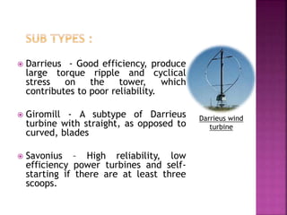  Darrieus - Good efficiency, produce
large torque ripple and cyclical
stress on the tower, which
contributes to poor reliability.
 Giromill - A subtype of Darrieus
turbine with straight, as opposed to
curved, blades
 Savonius – High reliability, low
efficiency power turbines and self-
starting if there are at least three
scoops.
Darrieus wind
turbine
 