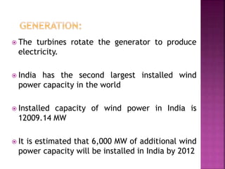  The turbines rotate the generator to produce
electricity.
 India has the second largest installed wind
power capacity in the world
 Installed capacity of wind power in India is
12009.14 MW
 It is estimated that 6,000 MW of additional wind
power capacity will be installed in India by 2012
 
