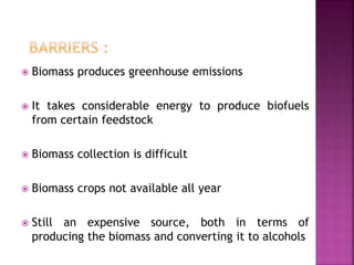  Biomass produces greenhouse emissions
 It takes considerable energy to produce biofuels
from certain feedstock
 Biomass collection is difficult
 Biomass crops not available all year
 Still an expensive source, both in terms of
producing the biomass and converting it to alcohols
 